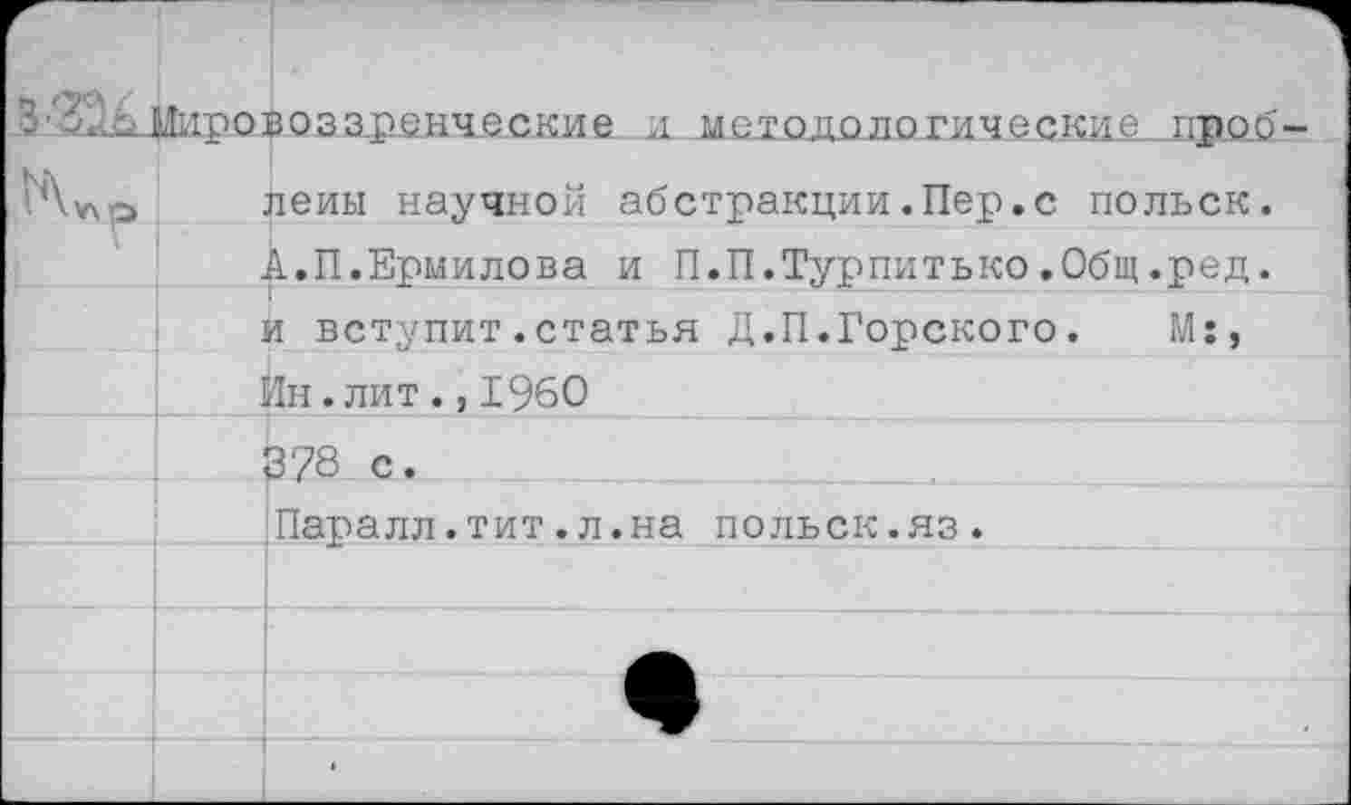 ﻿Мировоззренческие и методологические пвоб		
		йены научной абстракции.Пер.с польск.
		к.П.Ермилова и П.П.Турпитько.Общ.ред.
		л вступит.статья Д.П.Горского.	М:,
	]	1н. лит ., 1960
		378 с.
		Паралл.тит.л.на польск.яз.